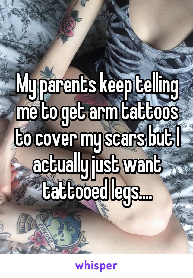 My parents keep telling me to get arm tattoos to cover my scars but I actually just want tattooed legs....