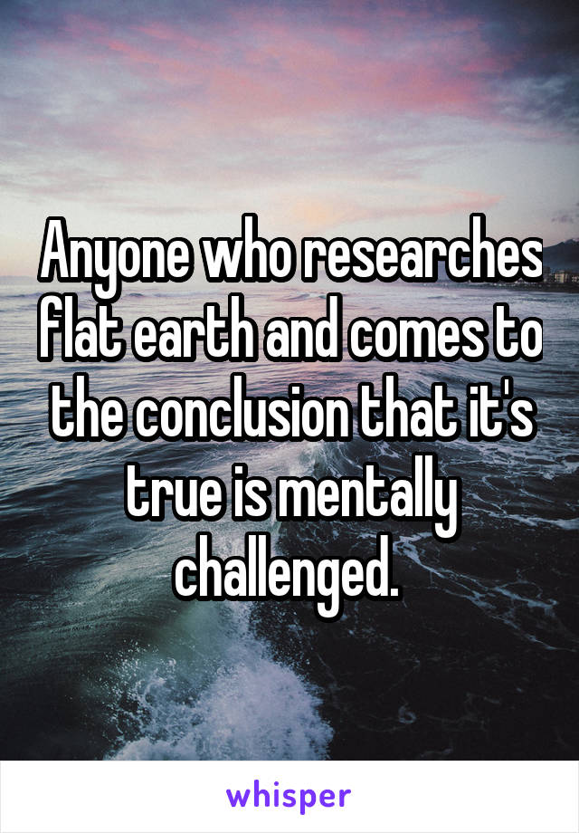 Anyone who researches flat earth and comes to the conclusion that it's true is mentally challenged. 