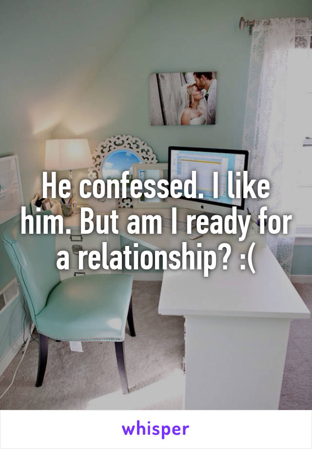 He confessed. I like him. But am I ready for a relationship? :(