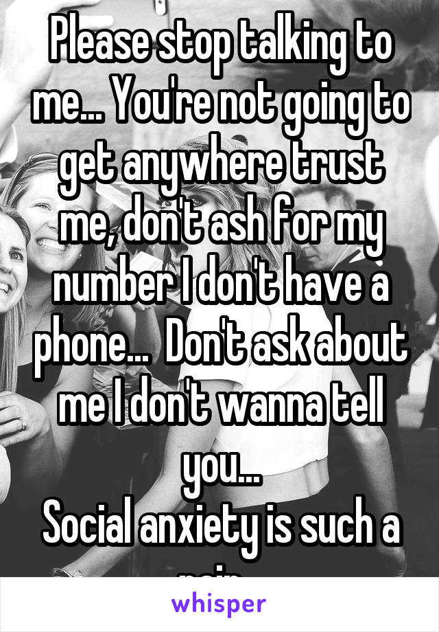 Please stop talking to me... You're not going to get anywhere trust me, don't ash for my number I don't have a phone...  Don't ask about me I don't wanna tell you...
Social anxiety is such a pain...