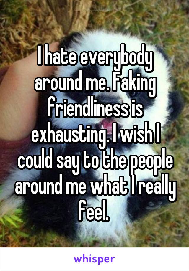 I hate everybody around me. Faking friendliness is exhausting. I wish I could say to the people around me what I really feel. 