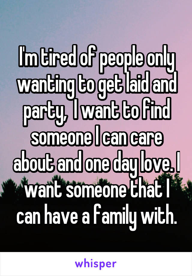 I'm tired of people only wanting to get laid and party,  I want to find someone I can care about and one day love. I want someone that I can have a family with.