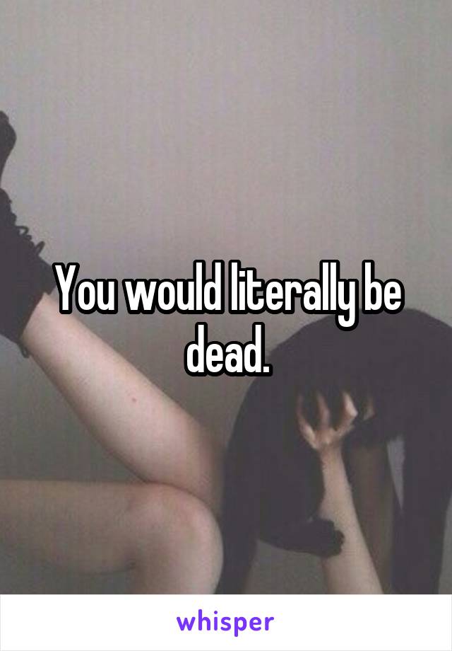 You would literally be dead.