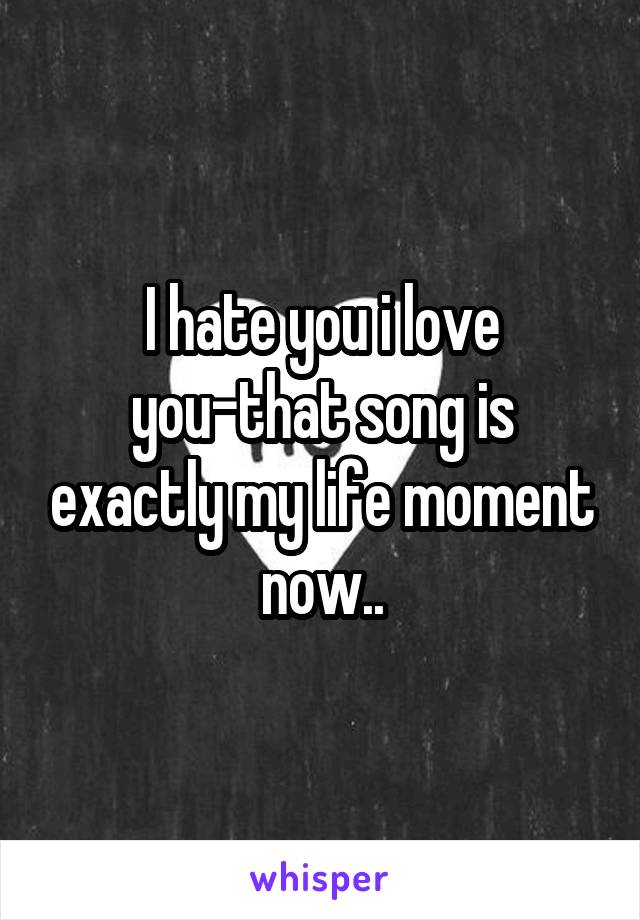 I hate you i love you-that song is exactly my life moment now..