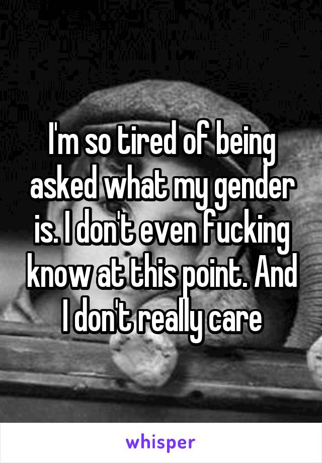 I'm so tired of being asked what my gender is. I don't even fucking know at this point. And I don't really care