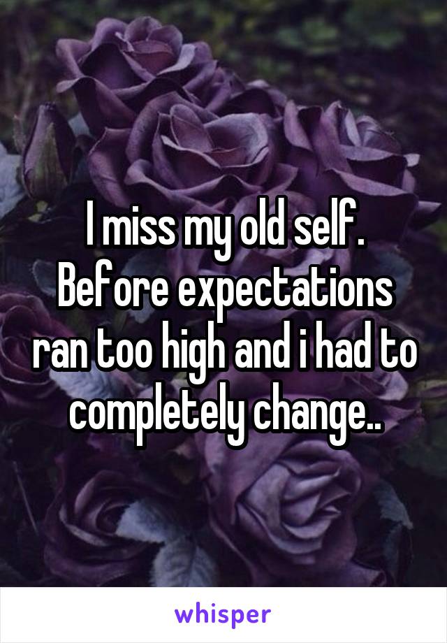 I miss my old self. Before expectations ran too high and i had to completely change..