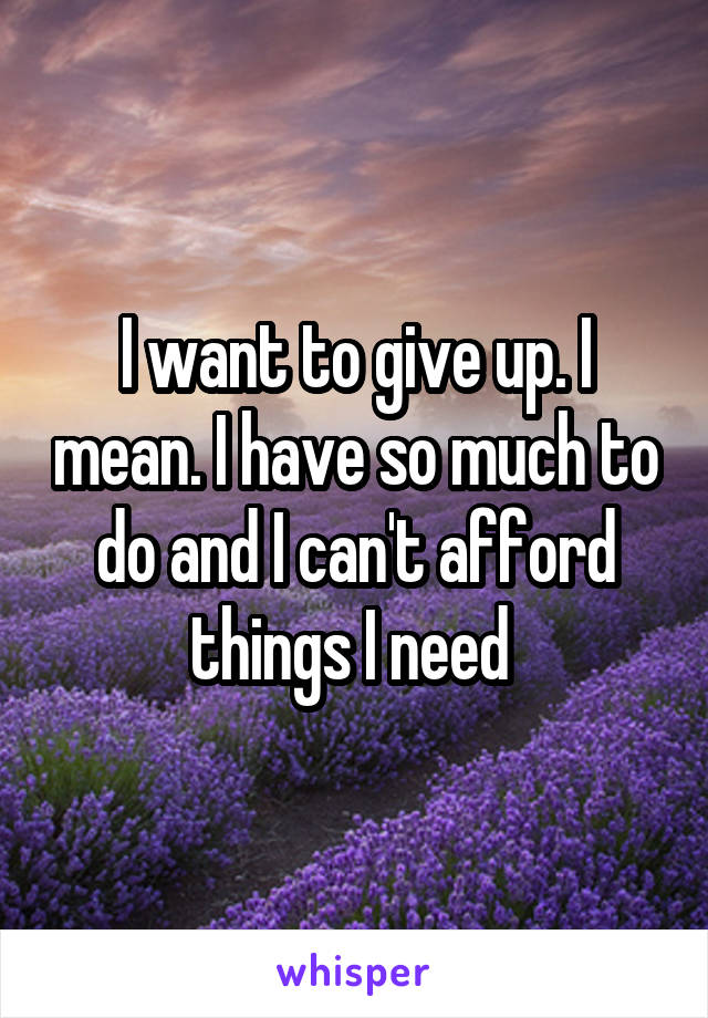 I want to give up. I mean. I have so much to do and I can't afford things I need 