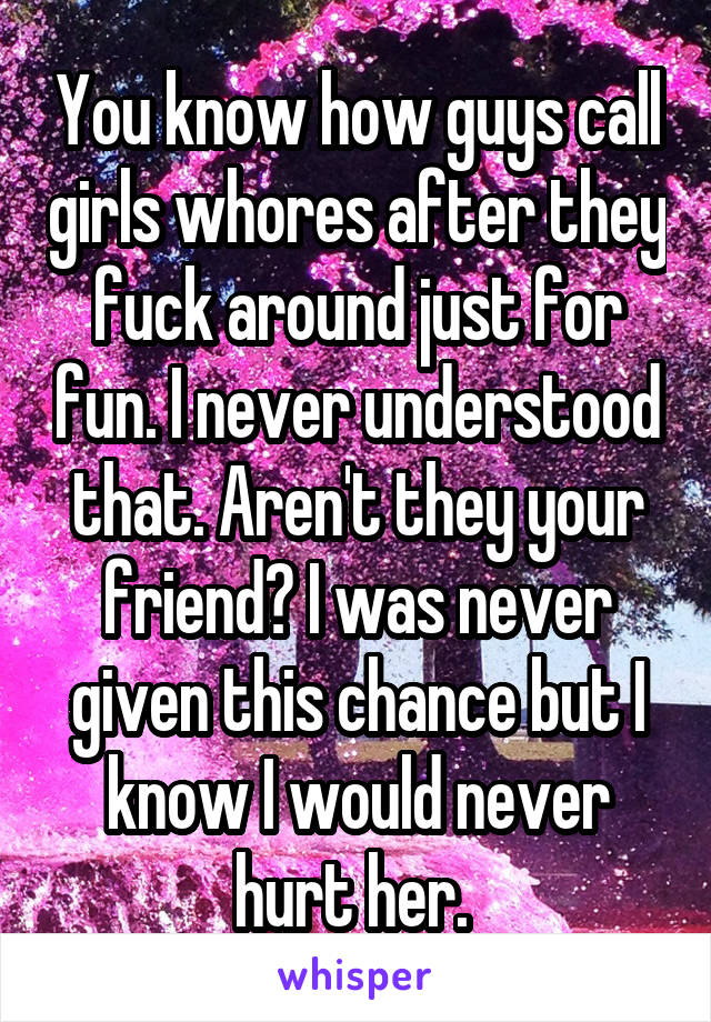 You know how guys call girls whores after they fuck around just for fun. I never understood that. Aren't they your friend? I was never given this chance but I know I would never hurt her. 