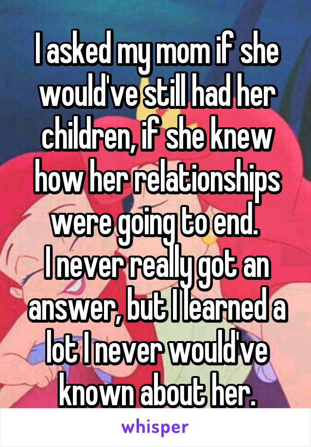 I asked my mom if she would've still had her children, if she knew how her relationships were going to end. 
I never really got an answer, but I learned a lot I never would've known about her.