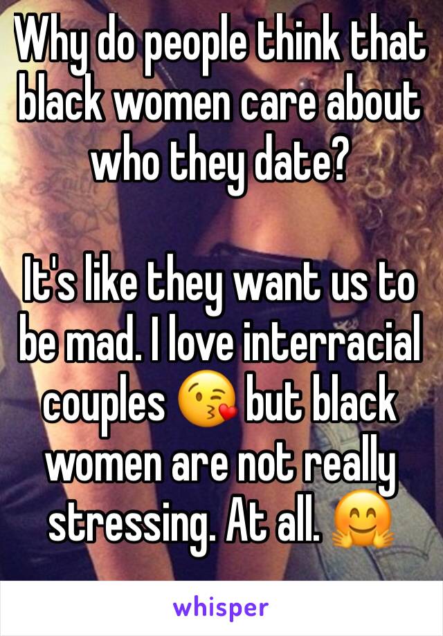 Why do people think that black women care about who they date? 

It's like they want us to be mad. I love interracial couples 😘 but black women are not really stressing. At all. 🤗