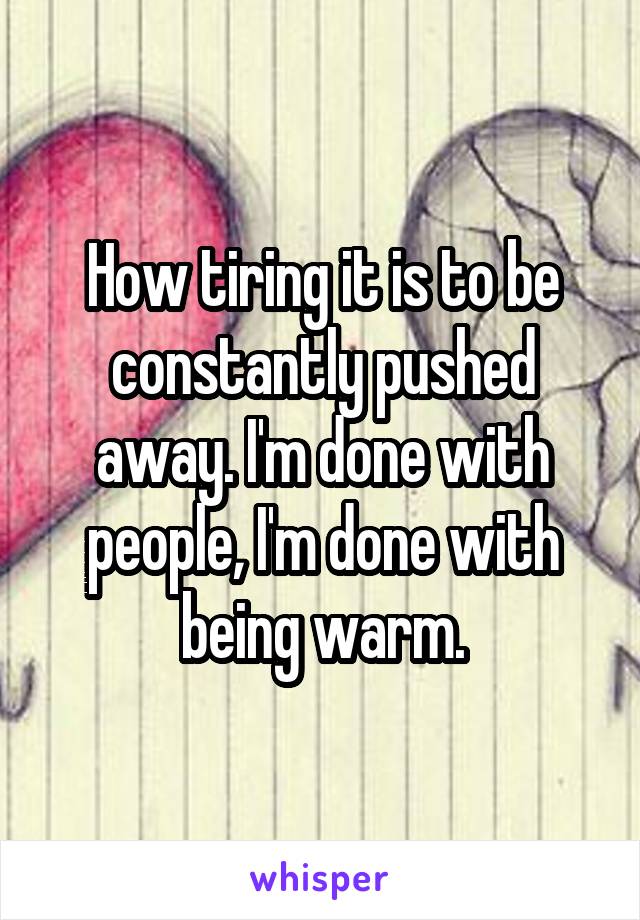 How tiring it is to be constantly pushed away. I'm done with people, I'm done with being warm.