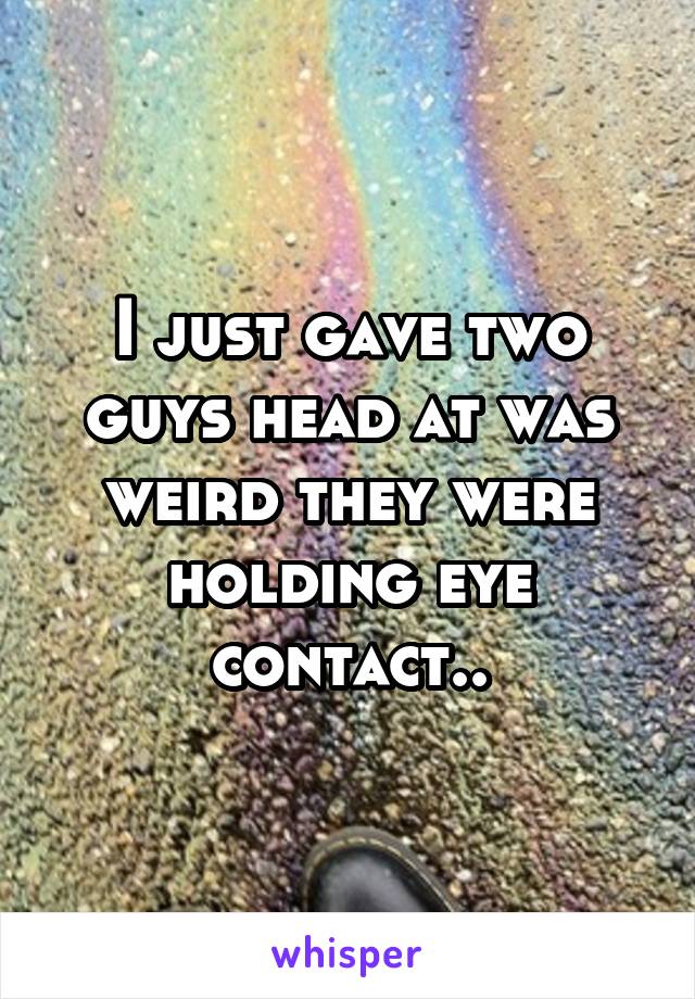 I just gave two guys head at was weird they were holding eye contact..