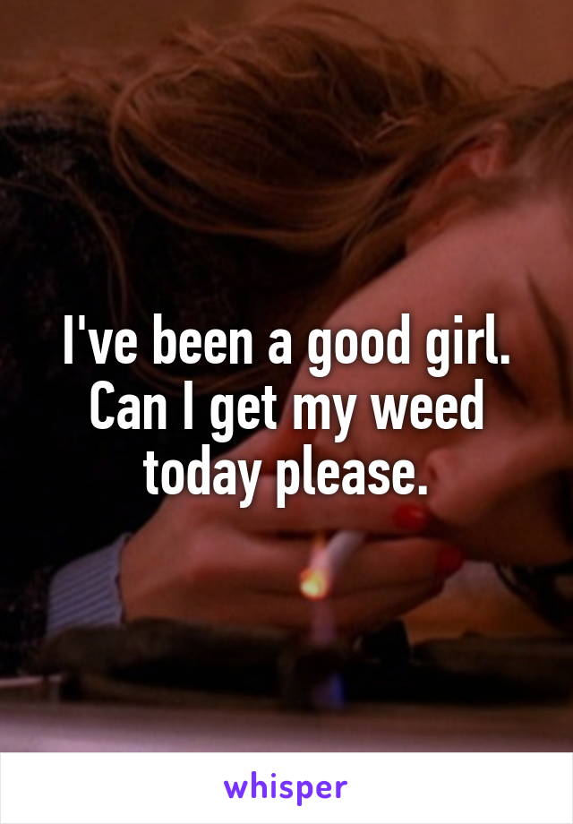 I've been a good girl. Can I get my weed today please.