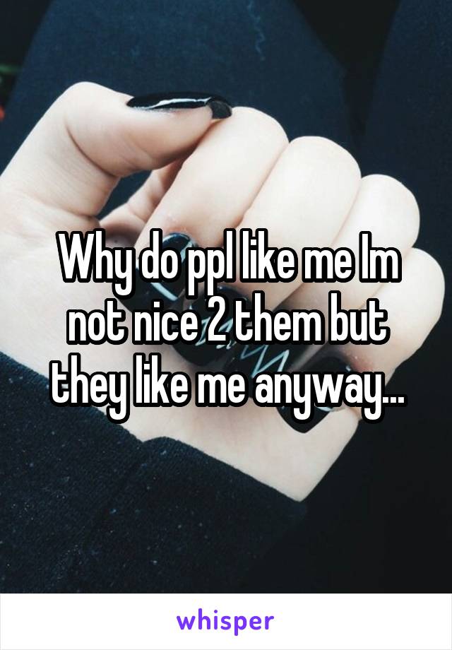 Why do ppl like me Im not nice 2 them but they like me anyway...