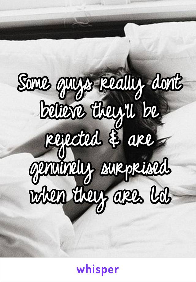 Some guys really dont believe they'll be rejected & are genuinely surprised when they are. Lol