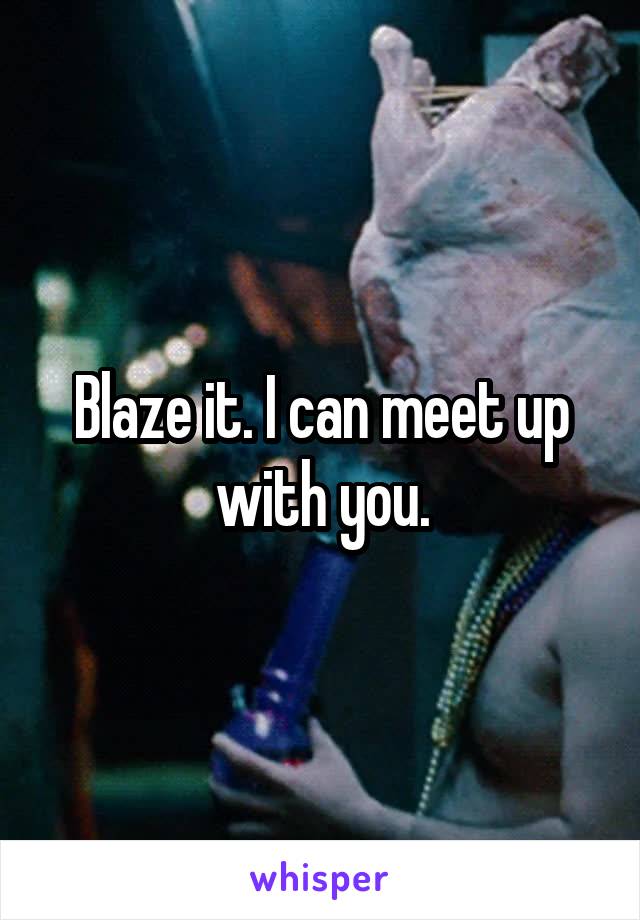 Blaze it. I can meet up with you.