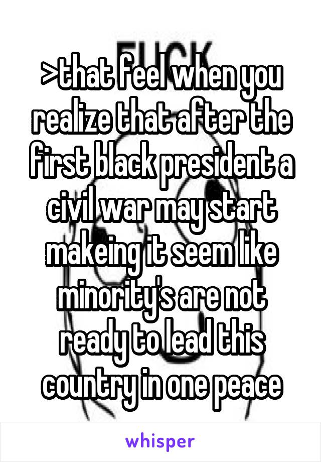 >that feel when you realize that after the first black president a civil war may start makeing it seem like minority's are not ready to lead this country in one peace