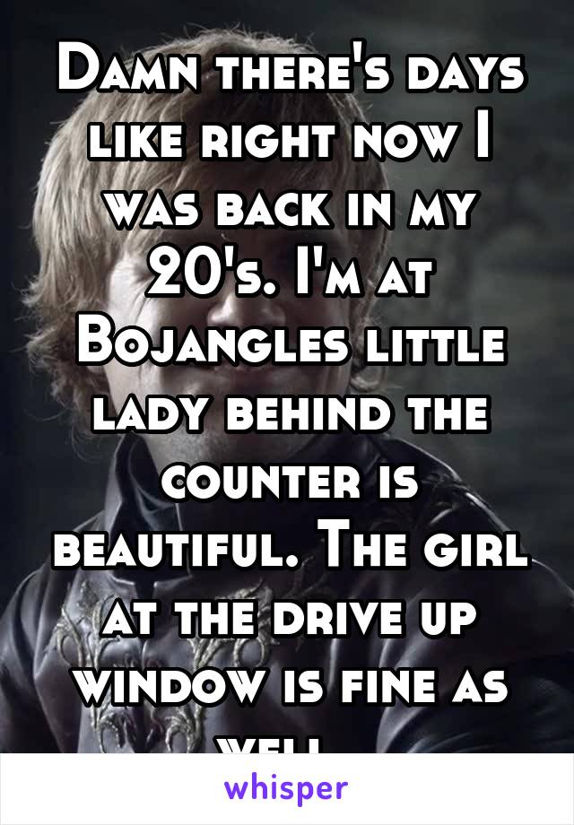 Damn there's days like right now I was back in my 20's. I'm at Bojangles little lady behind the counter is beautiful. The girl at the drive up window is fine as well. 