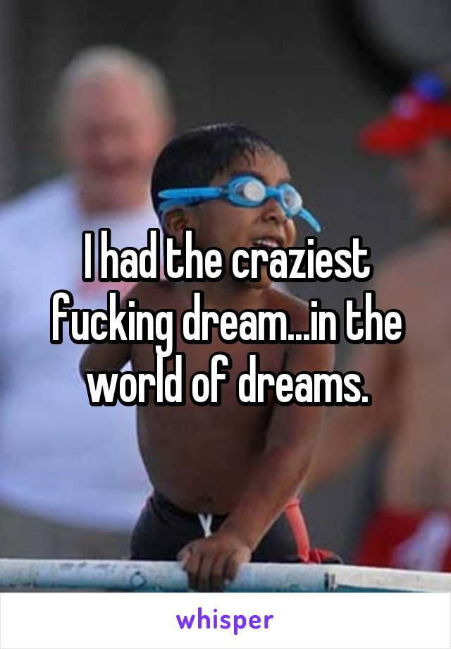 I had the craziest fucking dream...in the world of dreams.