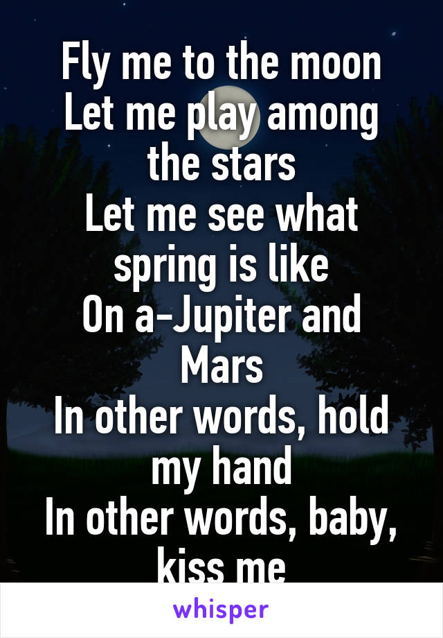 Fly me to the moon
Let me play among the stars
Let me see what spring is like
On a-Jupiter and Mars
In other words, hold my hand
In other words, baby, kiss me