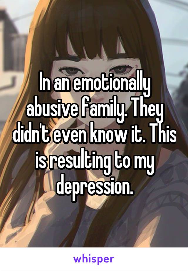 In an emotionally abusive family. They didn't even know it. This is resulting to my depression.