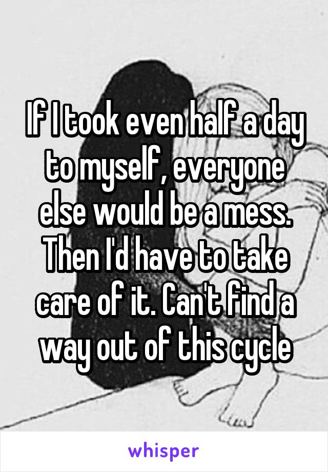 If I took even half a day to myself, everyone else would be a mess. Then I'd have to take care of it. Can't find a way out of this cycle