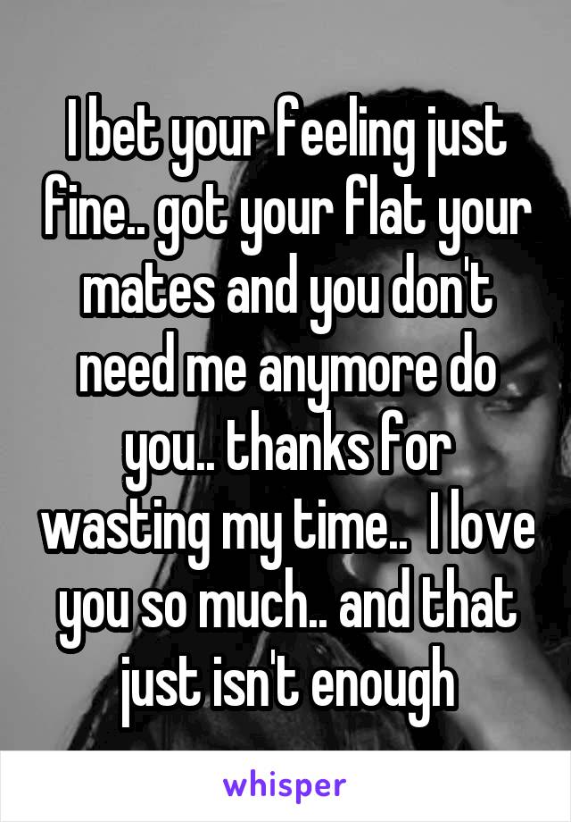 I bet your feeling just fine.. got your flat your mates and you don't need me anymore do you.. thanks for wasting my time..  I love you so much.. and that just isn't enough