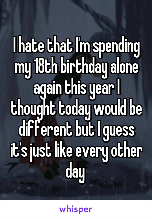 I hate that I'm spending my 18th birthday alone again this year I thought today would be different but I guess it's just like every other day 