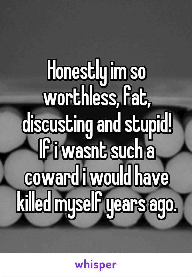 Honestly im so worthless, fat, discusting and stupid!
If i wasnt such a coward i would have killed myself years ago.