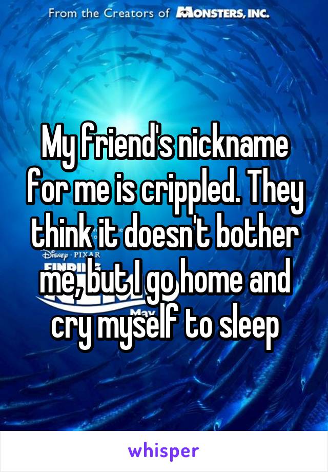 My friend's nickname for me is crippled. They think it doesn't bother me, but I go home and cry myself to sleep