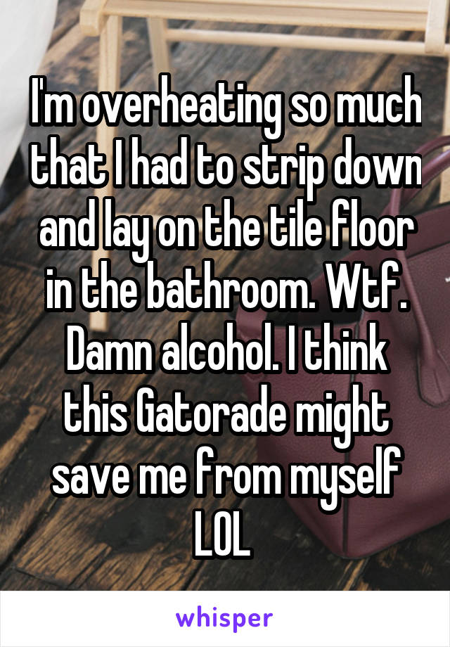 I'm overheating so much that I had to strip down and lay on the tile floor in the bathroom. Wtf. Damn alcohol. I think this Gatorade might save me from myself LOL 