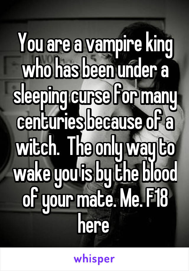 You are a vampire king who has been under a sleeping curse for many centuries because of a witch.  The only way to wake you is by the blood of your mate. Me. F18 here 