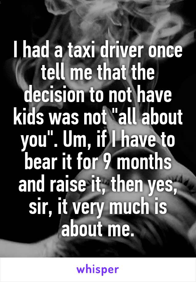 I had a taxi driver once tell me that the decision to not have kids was not "all about you". Um, if I have to bear it for 9 months and raise it, then yes, sir, it very much is about me.