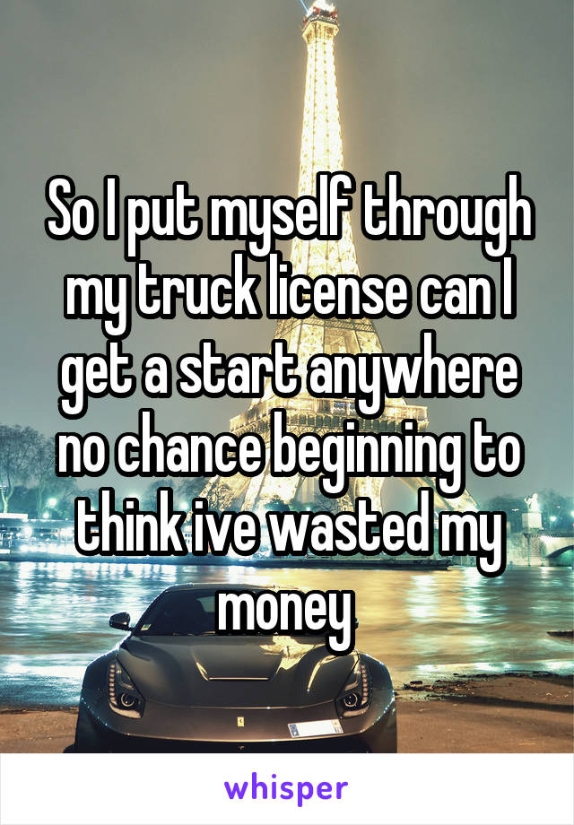 So I put myself through my truck license can I get a start anywhere no chance beginning to think ive wasted my money 