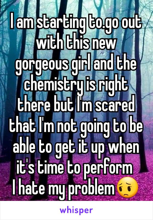 I am starting to.go out with this new gorgeous girl and the chemistry is right there but I'm scared that I'm not going to be able to get it up when it's time to perform 
I hate my problem😔