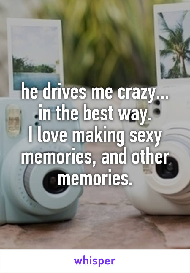 he drives me crazy...
in the best way.
I love making sexy memories, and other memories.