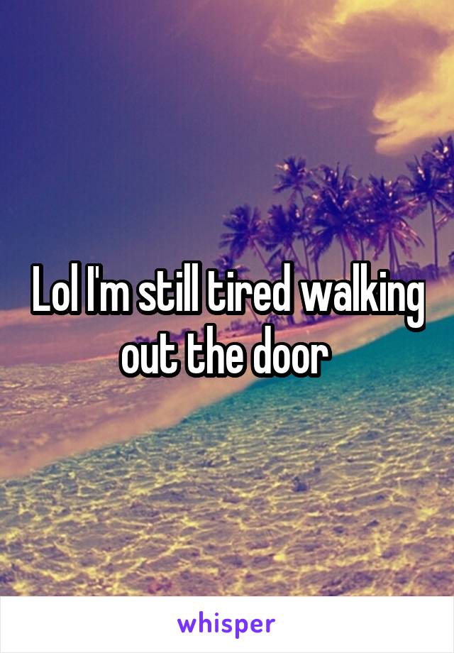 Lol I'm still tired walking out the door 