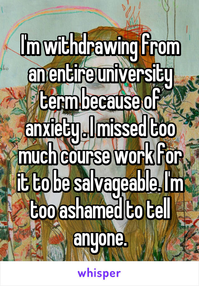 I'm withdrawing from an entire university term because of anxiety . I missed too much course work for it to be salvageable. I'm too ashamed to tell anyone.