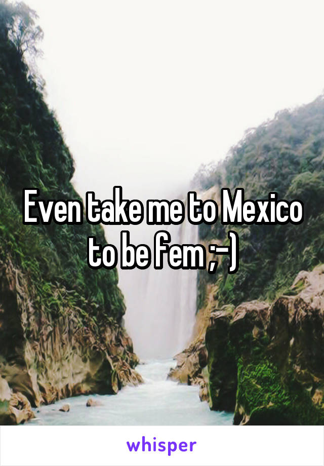 Even take me to Mexico to be fem ;-)