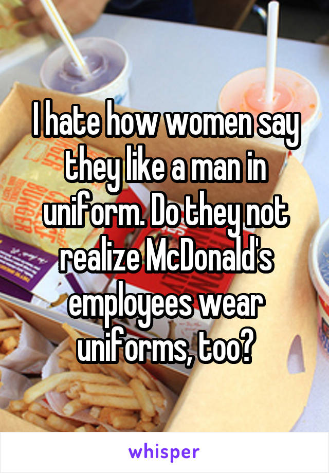 I hate how women say they like a man in uniform. Do they not realize McDonald's employees wear uniforms, too?