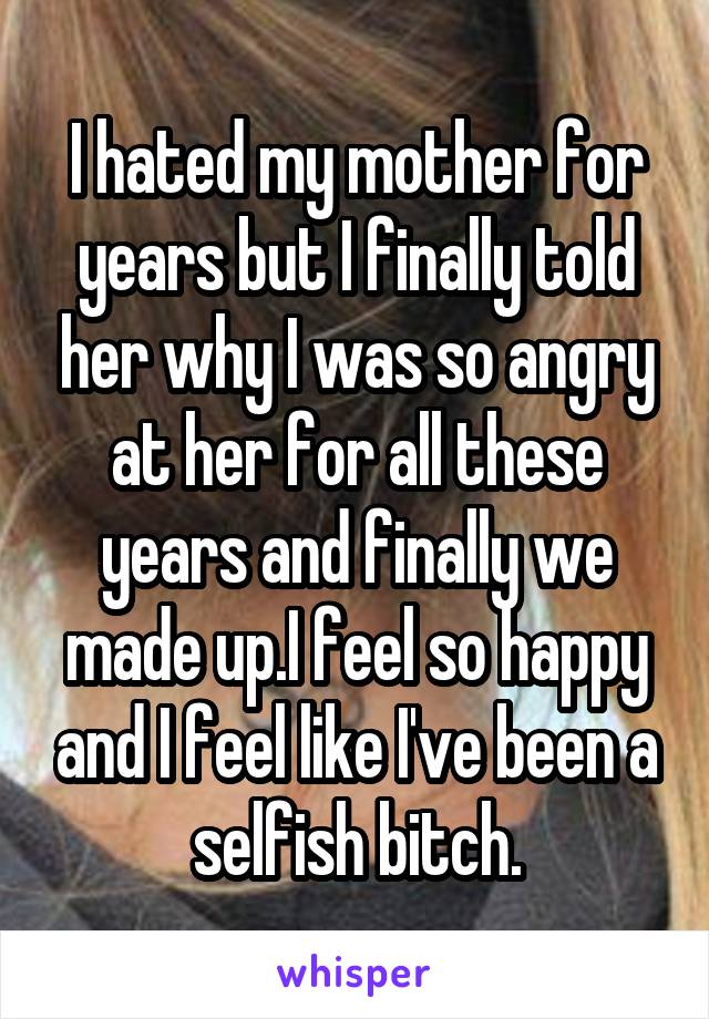 I hated my mother for years but I finally told her why I was so angry at her for all these years and finally we made up.I feel so happy and I feel like I've been a selfish bitch.