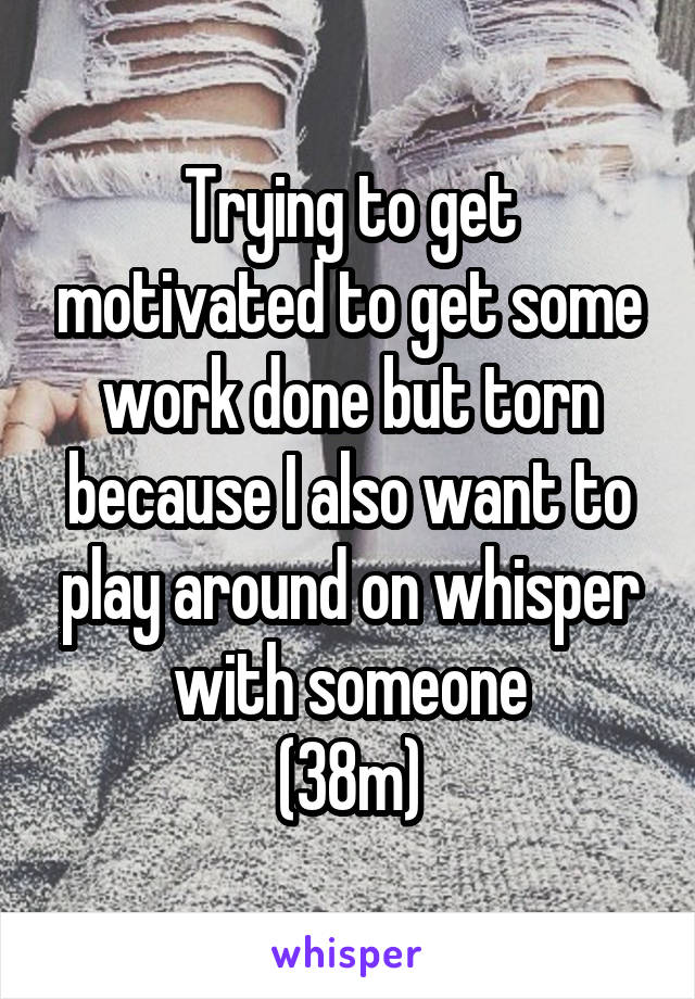 Trying to get motivated to get some work done but torn because I also want to play around on whisper with someone
(38m)