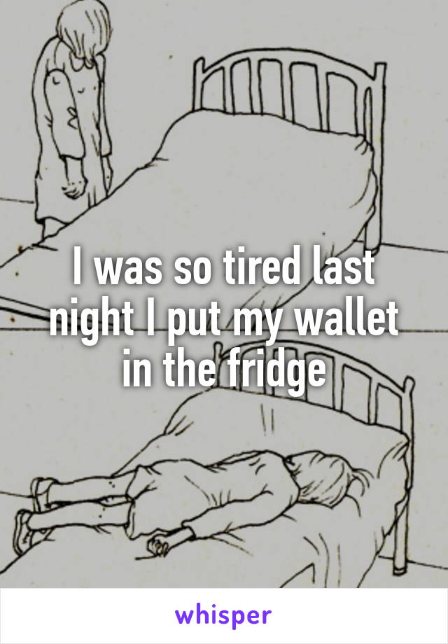 I was so tired last night I put my wallet in the fridge