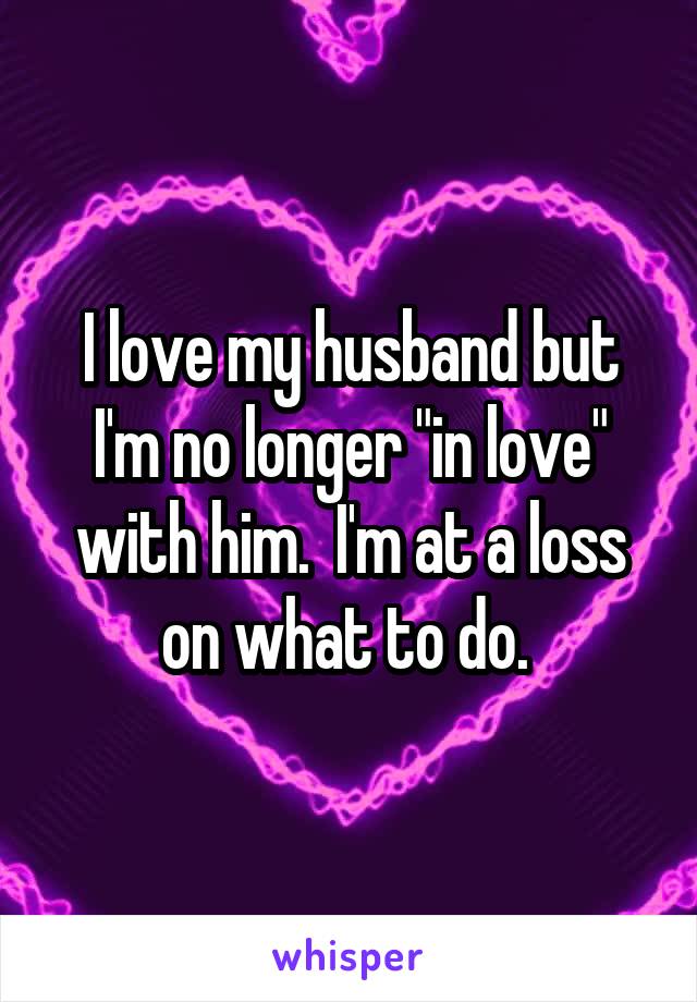 I love my husband but I'm no longer "in love" with him.  I'm at a loss on what to do. 