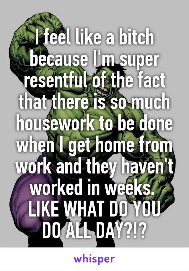 I feel like a bitch because I'm super resentful of the fact that there is so much housework to be done when I get home from work and they haven't worked in weeks. 
LIKE WHAT DO YOU DO ALL DAY?!?