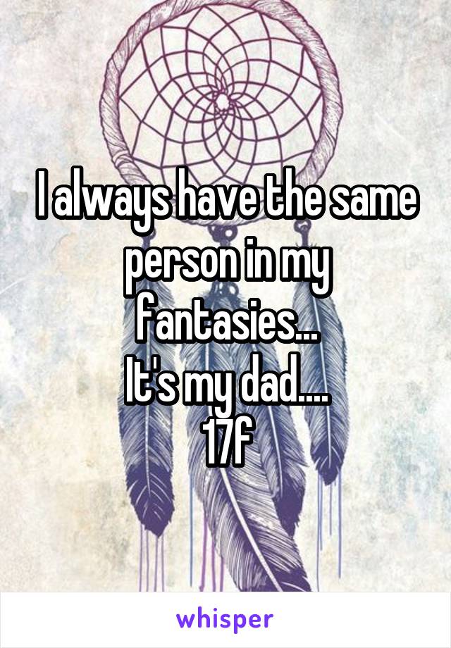 I always have the same person in my fantasies...
It's my dad....
17f