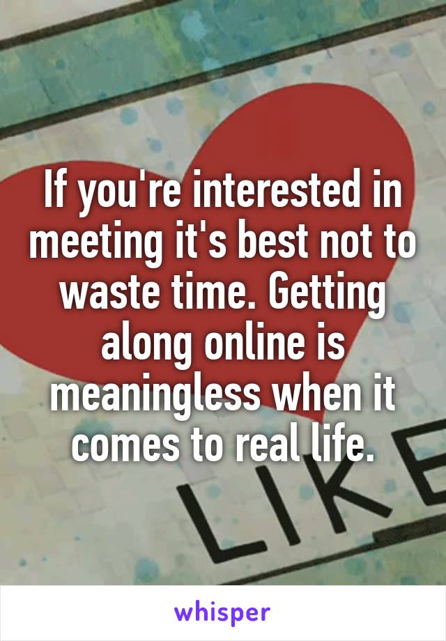 If you're interested in meeting it's best not to waste time. Getting along online is meaningless when it comes to real life.