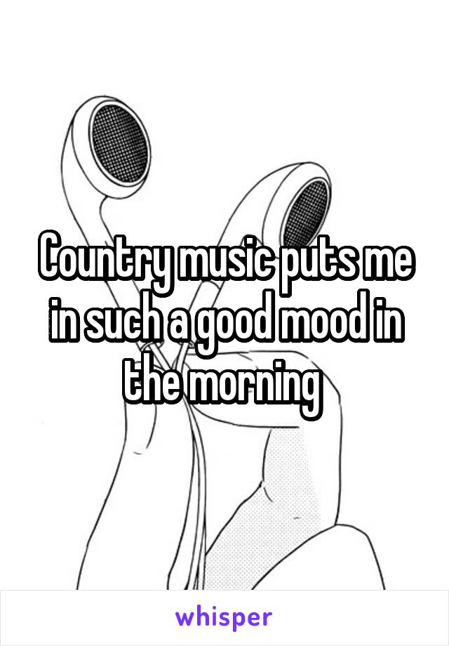 Country music puts me in such a good mood in the morning 