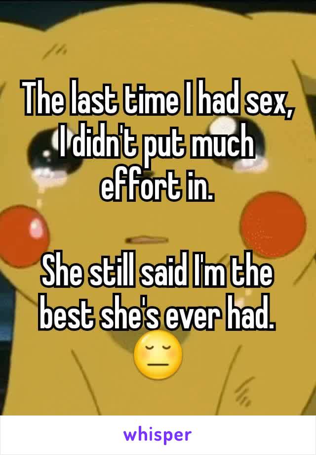 The last time I had sex, I didn't put much effort in.

She still said I'm the best she's ever had.
😔