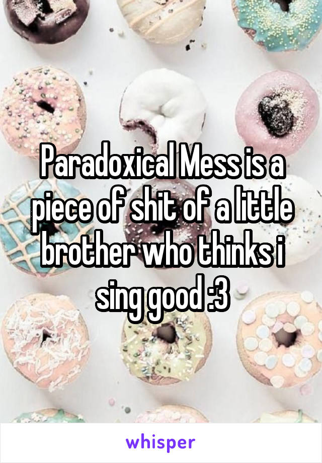 Paradoxical Mess is a piece of shit of a little brother who thinks i sing good :3